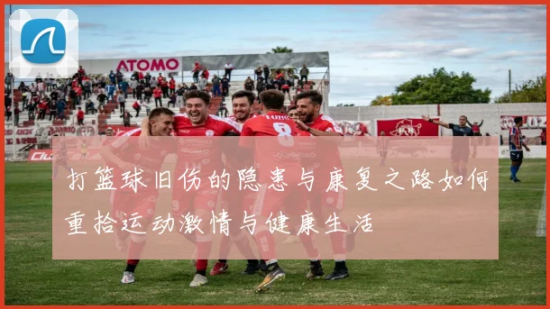 打篮球旧伤的隐患与康复之路如何重拾运动激情与健康生活