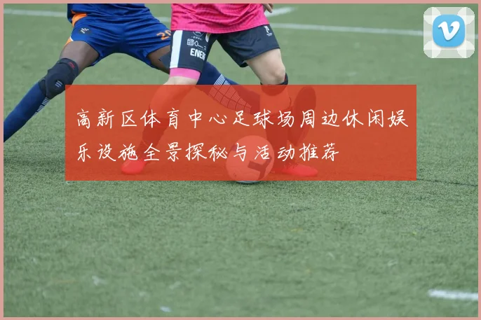 高新区体育中心足球场周边休闲娱乐设施全景探秘与活动推荐