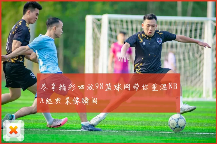 尽享精彩回放98篮球网带你重温NBA经典录像瞬间