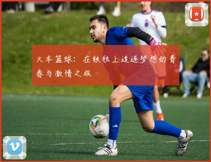 火车篮球：在铁轨上追逐梦想的青春与激情之旅